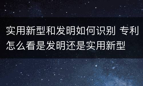 实用新型和发明如何识别 专利怎么看是发明还是实用新型