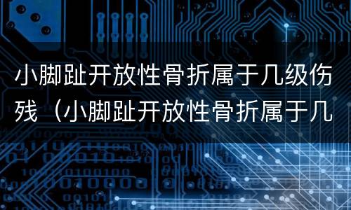 小脚趾开放性骨折属于几级伤残（小脚趾开放性骨折属于几级伤残标准）