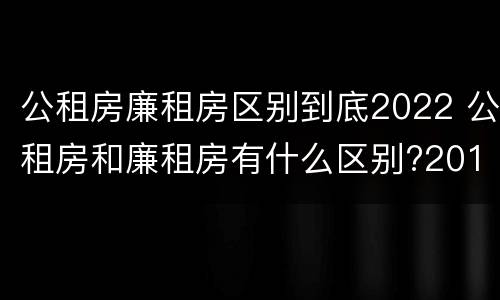公租房廉租房区别到底2022 公租房和廉租房有什么区别?2019年的