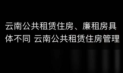 云南公共租赁住房、廉租房具体不同 云南公共租赁住房管理办法最新