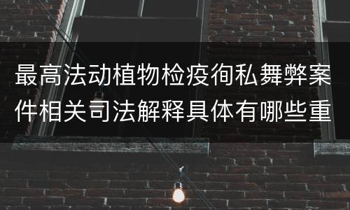 最高法动植物检疫徇私舞弊案件相关司法解释具体有哪些重要内容