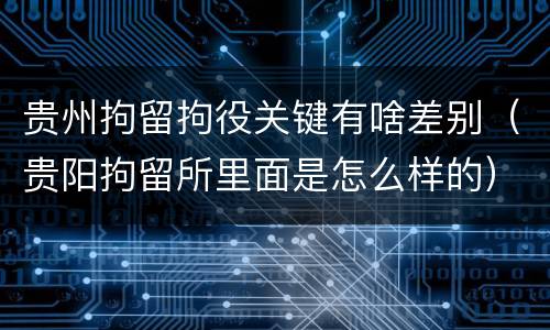 贵州拘留拘役关键有啥差别（贵阳拘留所里面是怎么样的）