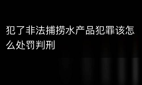 犯了非法捕捞水产品犯罪该怎么处罚判刑