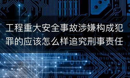 工程重大安全事故涉嫌构成犯罪的应该怎么样追究刑事责任