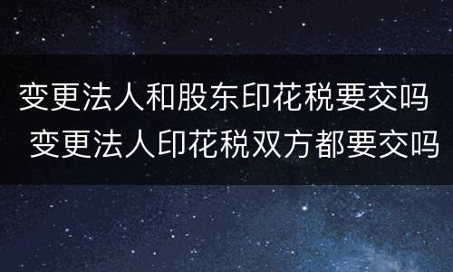 变更法人和股东印花税要交吗 变更法人印花税双方都要交吗