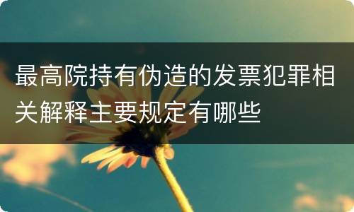 最高院持有伪造的发票犯罪相关解释主要规定有哪些