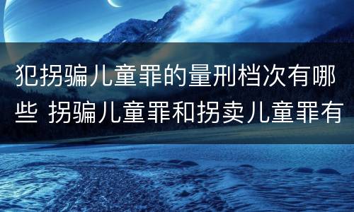 犯拐骗儿童罪的量刑档次有哪些 拐骗儿童罪和拐卖儿童罪有什么区别