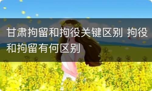 甘肃拘留和拘役关键区别 拘役和拘留有何区别