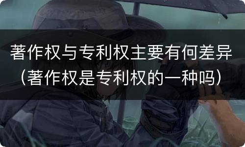 著作权与专利权主要有何差异（著作权是专利权的一种吗）