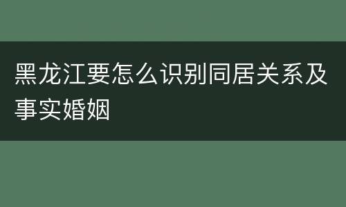 黑龙江要怎么识别同居关系及事实婚姻
