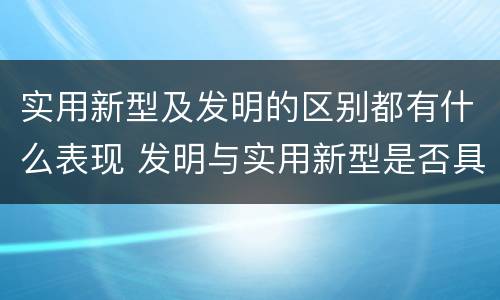 实用新型及发明的区别都有什么表现 发明与实用新型是否具有实用性