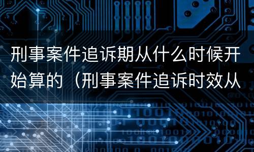 刑事案件追诉期从什么时候开始算的（刑事案件追诉时效从什么时候开始计算）