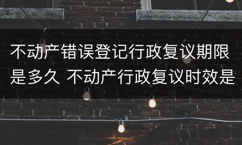 不动产错误登记行政复议期限是多久 不动产行政复议时效是多长时间