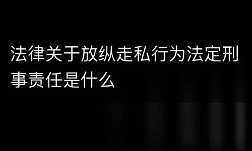 法律关于放纵走私行为法定刑事责任是什么