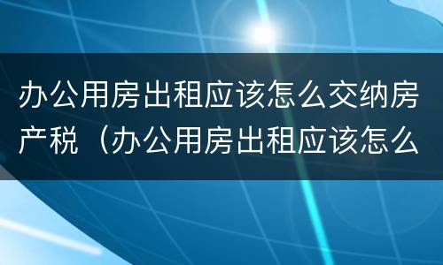办公用房出租应该怎么交纳房产税（办公用房出租应该怎么交纳房产税和增值税）