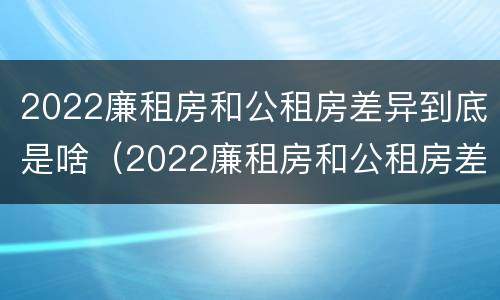 2022廉租房和公租房差异到底是啥（2022廉租房和公租房差异到底是啥意思）