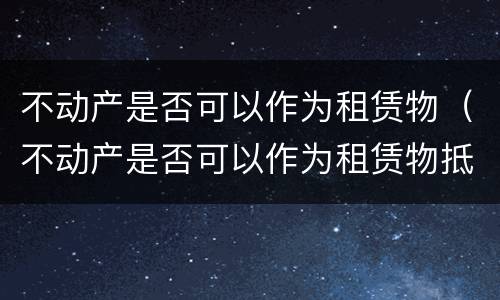 不动产是否可以作为租赁物（不动产是否可以作为租赁物抵押）