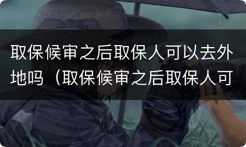 取保候审之后取保人可以去外地吗（取保候审之后取保人可以去外地吗现在）
