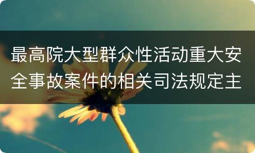 最高院大型群众性活动重大安全事故案件的相关司法规定主要内容是什么