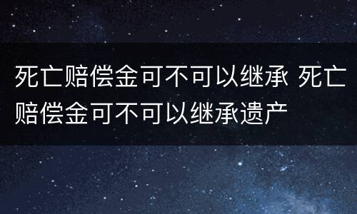 死亡赔偿金可不可以继承 死亡赔偿金可不可以继承遗产