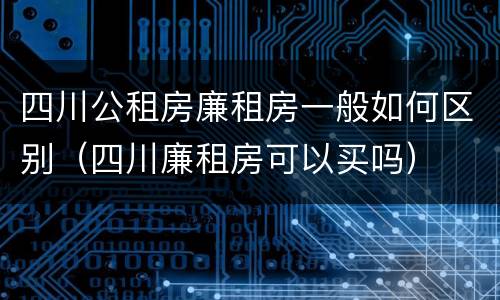 四川公租房廉租房一般如何区别（四川廉租房可以买吗）