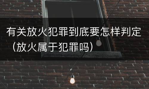 有关放火犯罪到底要怎样判定（放火属于犯罪吗）