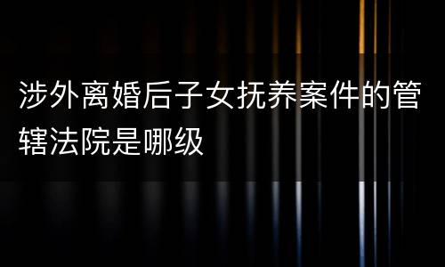 涉外离婚后子女抚养案件的管辖法院是哪级