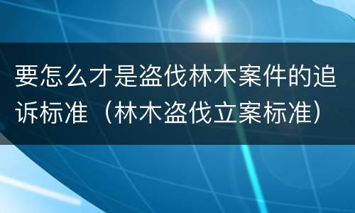 要怎么才是盗伐林木案件的追诉标准（林木盗伐立案标准）