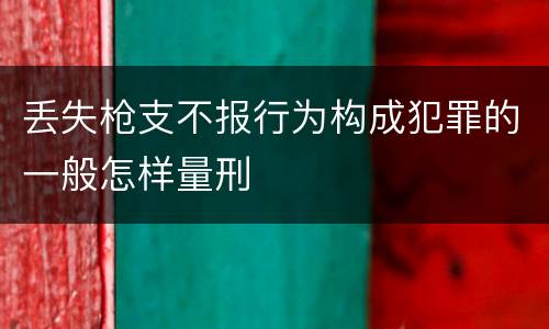丢失枪支不报行为构成犯罪的一般怎样量刑