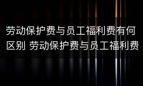 劳动保护费与员工福利费有何区别 劳动保护费与员工福利费有何区别和联系