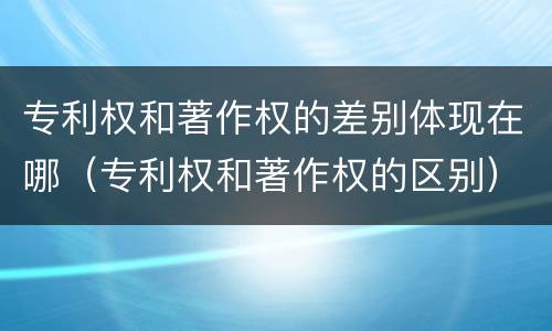 专利权和著作权的差别体现在哪（专利权和著作权的区别）