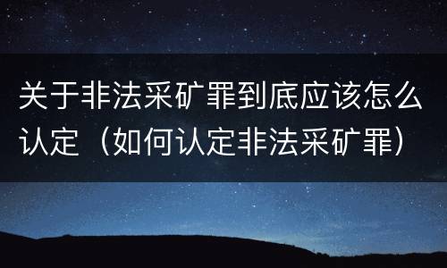 关于非法采矿罪到底应该怎么认定（如何认定非法采矿罪）