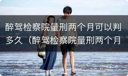 醉驾检察院量刑两个月可以判多久（醉驾检察院量刑两个月法院会判多久）