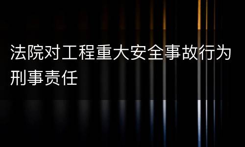 法院对工程重大安全事故行为刑事责任