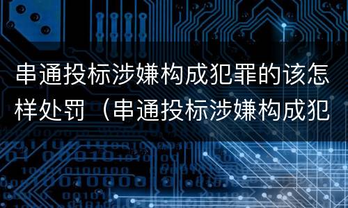 串通投标涉嫌构成犯罪的该怎样处罚（串通投标涉嫌构成犯罪的该怎样处罚呢）
