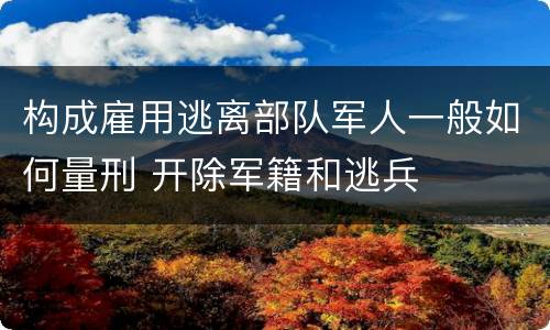 构成雇用逃离部队军人一般如何量刑 开除军籍和逃兵