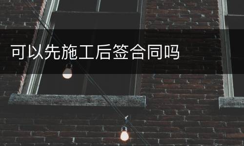 可以先施工后签合同吗