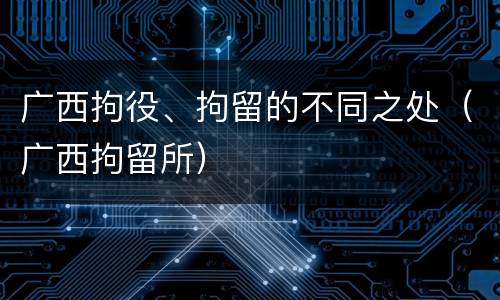 广西拘役、拘留的不同之处（广西拘留所）