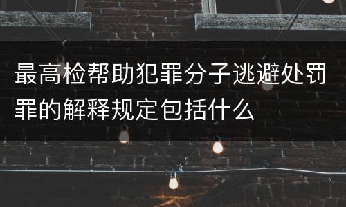 最高检帮助犯罪分子逃避处罚罪的解释规定包括什么