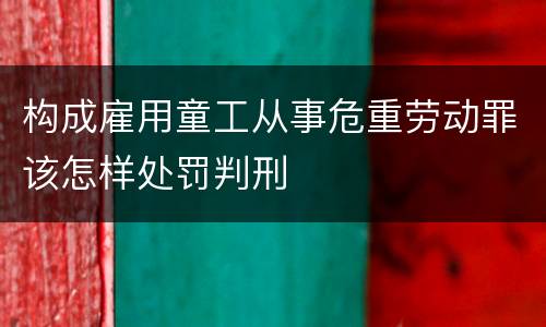 构成雇用童工从事危重劳动罪该怎样处罚判刑