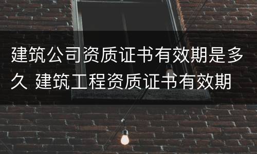 建筑公司资质证书有效期是多久 建筑工程资质证书有效期