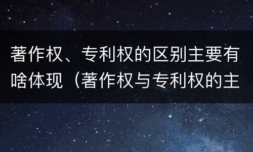 著作权、专利权的区别主要有啥体现（著作权与专利权的主要区别是什么）