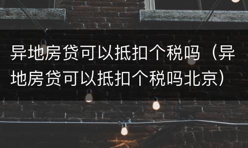 异地房贷可以抵扣个税吗（异地房贷可以抵扣个税吗北京）