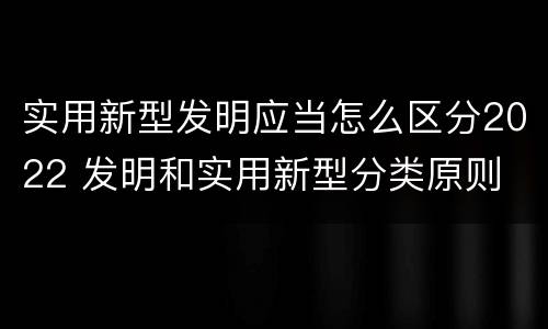 实用新型发明应当怎么区分2022 发明和实用新型分类原则