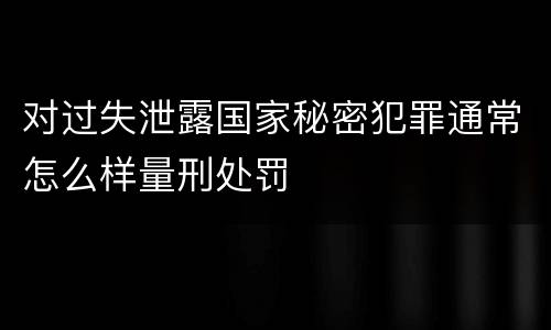 对过失泄露国家秘密犯罪通常怎么样量刑处罚