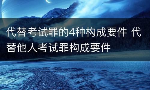 代替考试罪的4种构成要件 代替他人考试罪构成要件