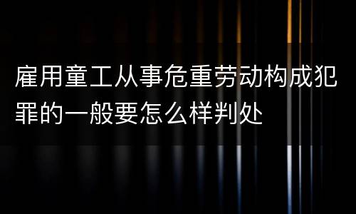雇用童工从事危重劳动构成犯罪的一般要怎么样判处