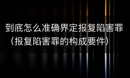 到底怎么准确界定报复陷害罪（报复陷害罪的构成要件）