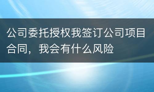 公司委托授权我签订公司项目合同，我会有什么风险