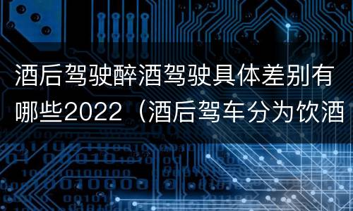 酒后驾驶醉酒驾驶具体差别有哪些2022（酒后驾车分为饮酒驾驶和醉酒驾驶）